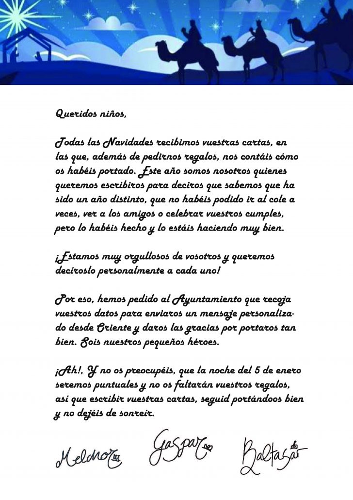 “Queridos niños,

Todas las Navidades recibimos vuestras cartas, en las que, además de pedirnos regalos, nos contáis cómo os habéis portado. Este año somos nosotros quienes queremos escribiros para deciros que sabemos que ha sido un año distinto, que no habéis podido ir al cole a veces, ver a los amigos o celebrar vuestros cumples, pero lo habéis hecho y lo estáis haciendo muy bien.

¡Estamos muy orgullosos de vosotros y queremos decíroslo personalmente a cada uno!

Por eso, hemos pedido al Ayuntamiento que recoja vuestros datos para enviaros un mensaje personalizado desde Oriente y daros las gracias por portaros tan bien. Sois nuestros pequeños héroes.

¡Ah!, Y no os preocupéis, que la noche del 5 de enero seremos puntuales y no os faltarán vuestros regalos, así que escribir vuestras cartas, seguid portándoos bien y no dejéis de sonreír.”

Melchor, Gaspar y Baltasar